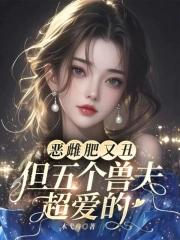 恶雌肥又丑?众兽夫都争着洗兽裙免费阅读听书 恶雌肥又丑?众兽夫都争着洗兽裙免费阅读听书