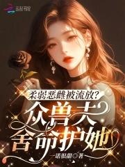 柔弱恶雌被流放众兽夫舍命护她免费阅读 柔弱恶雌被流放众兽夫舍命护她免费阅读