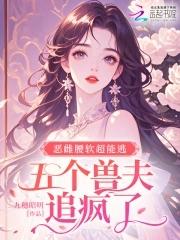 恶雌腰软超能逃五个兽夫追疯了免费 恶雌腰软超能逃五个兽夫追疯了免费